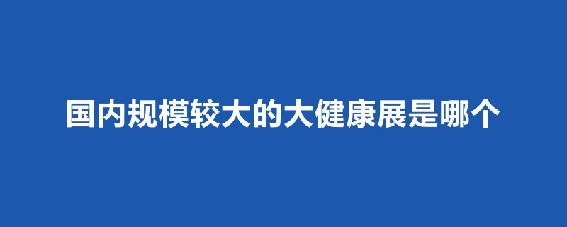 國內規模比較大的大健康展是哪個(m.hnhuay.cn)